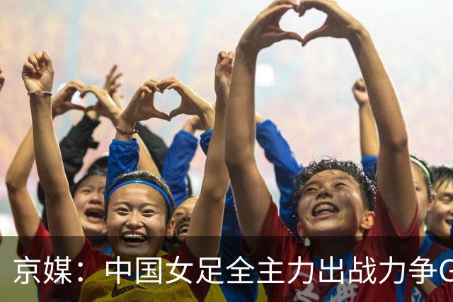 京媒：中国女足全主力出战力争G组头名，争取在淘汰赛避开日本队