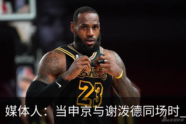 媒体人：当申京与谢泼德同场时 火箭的挡拆防守会被对手无情摧毁