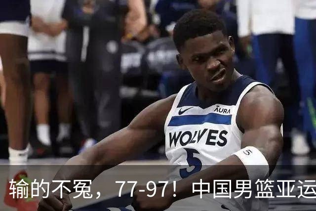 输的不冤，77-97！中国男篮亚运最大惨败，背后一个隐患已经到了必须正视的时候